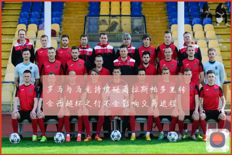罗马与马竞持续磋商拉斯帕多里转会西超杯之行不会影响交易进程