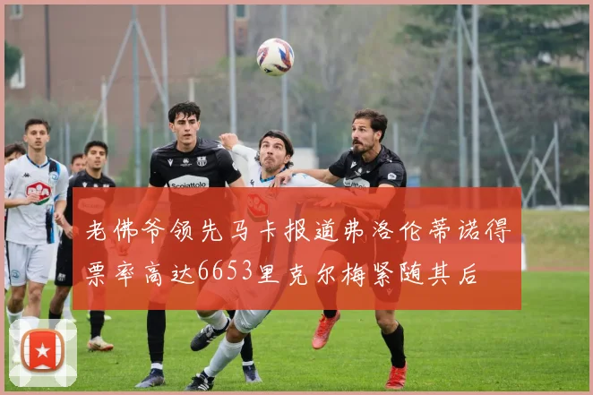 老佛爷领先马卡报道弗洛伦蒂诺得票率高达6653里克尔梅紧随其后