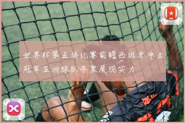 世界杯第五场比赛前瞻西班牙冲击冠军亚洲球队齐聚展现实力