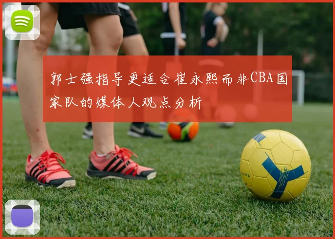 郭士强指导更适合崔永熙而非CBA国家队的媒体人观点分析