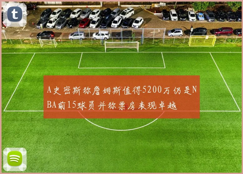 A史密斯称詹姆斯值得5200万仍是NBA前15球员并称票房表现卓越