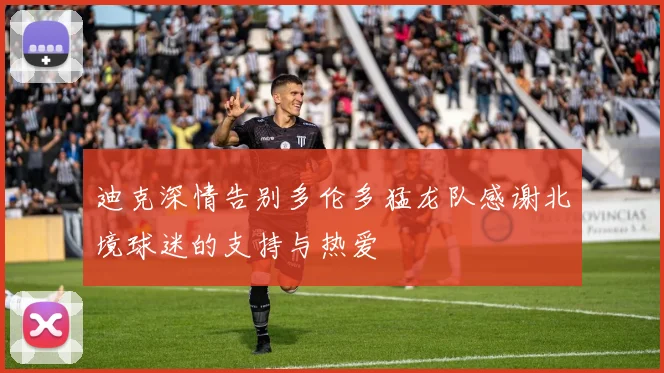 迪克深情告别多伦多猛龙队感谢北境球迷的支持与热爱