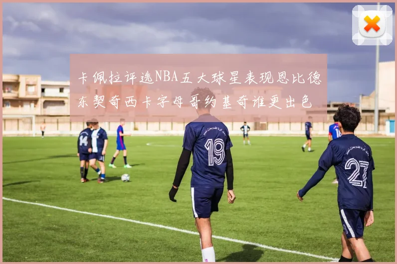 卡佩拉评选NBA五大球星表现恩比德东契奇西卡字母哥约基奇谁更出色