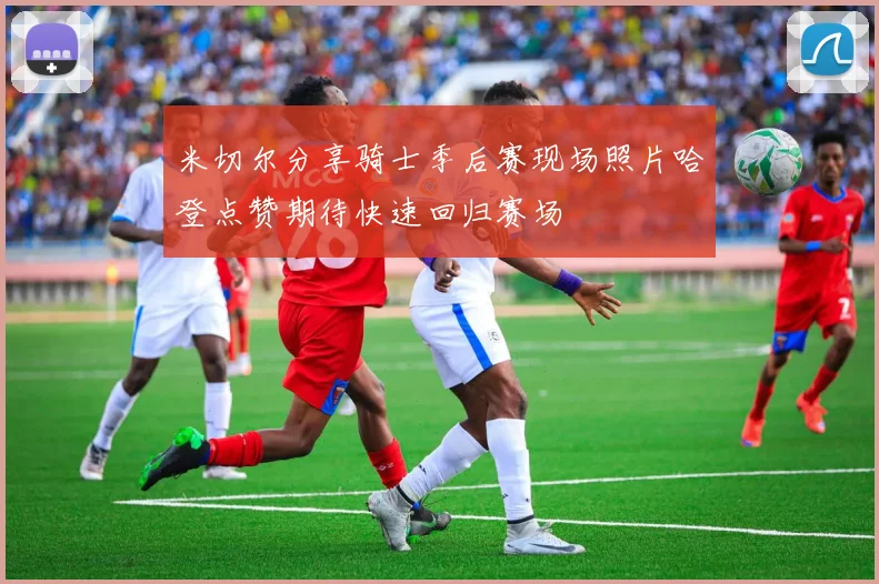 米切尔分享骑士季后赛现场照片哈登点赞期待快速回归赛场