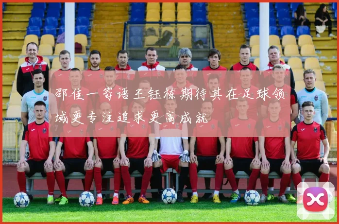 邵佳一寄语王钰栋期待其在足球领域更专注追求更高成就