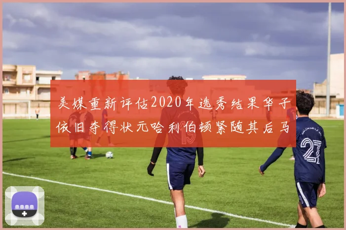 美媒重新评估2020年选秀结果华子依旧夺得状元哈利伯顿紧随其后马克西位列探花