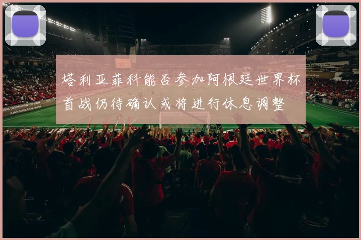 塔利亚菲科能否参加阿根廷世界杯首战仍待确认或将进行休息调整