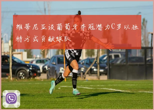维蒂尼亚谈葡萄牙夺冠潜力C罗以独特方式贡献球队