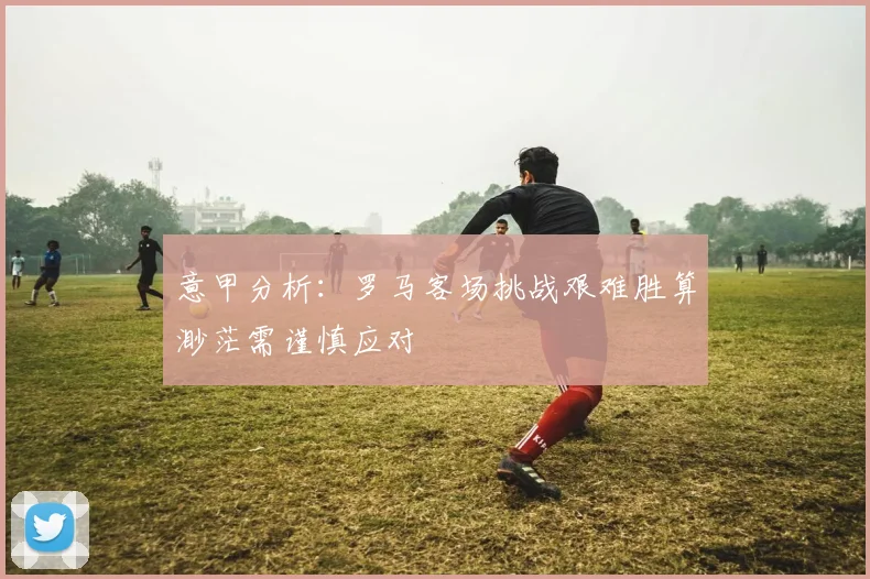 意甲分析：罗马客场挑战艰难胜算渺茫需谨慎应对