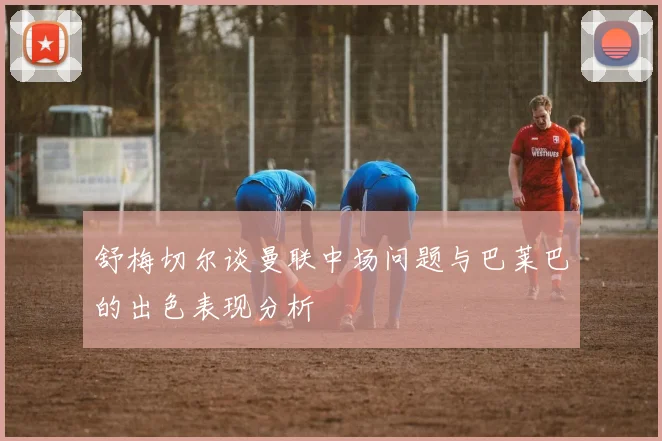 舒梅切尔谈曼联中场问题与巴莱巴的出色表现分析