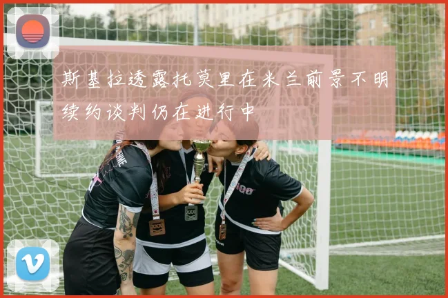 斯基拉透露托莫里在米兰前景不明续约谈判仍在进行中
