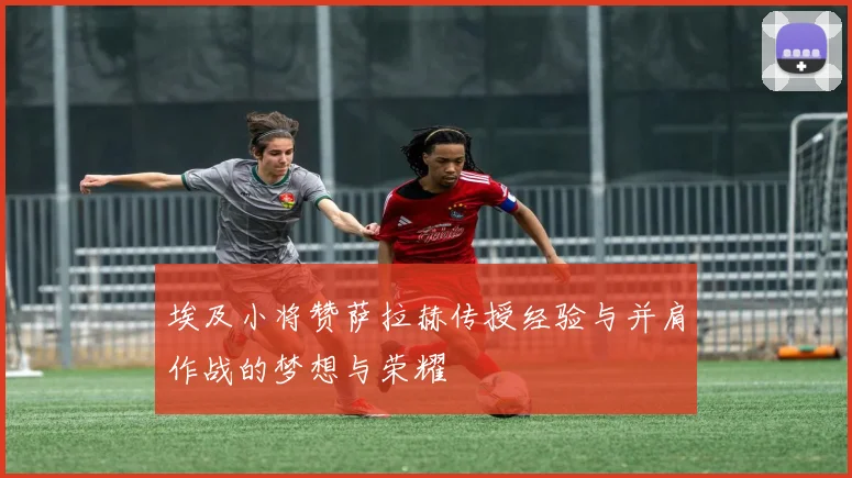 埃及小将赞萨拉赫传授经验与并肩作战的梦想与荣耀