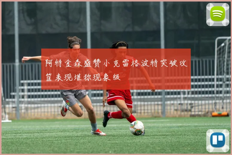 阿特金森盛赞小克雷格波特突破攻筐表现堪称现象级