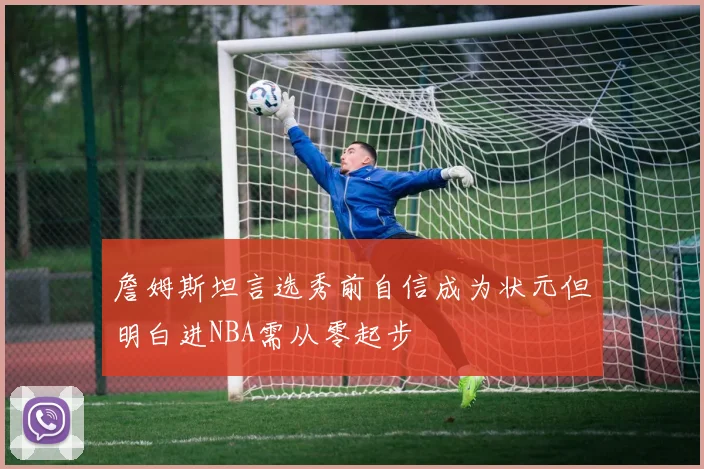 詹姆斯坦言选秀前自信成为状元但明白进NBA需从零起步