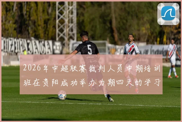 2026年中超联赛裁判人员中期培训班在贵阳成功举办为期四天的学习与交流活动